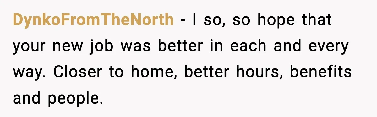 DynkoFromTheNorth - I so, so hope that your new job was better in each and every way. Closer to home, better hours, benefits and people.