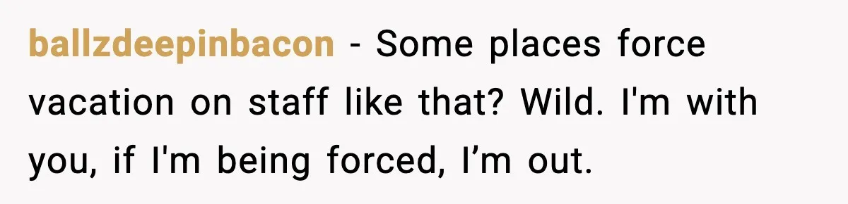 ballzdeepinbacon - Some places force vacation on staff like that? Wild. I'm with you, if I'm being forced, I’m out.