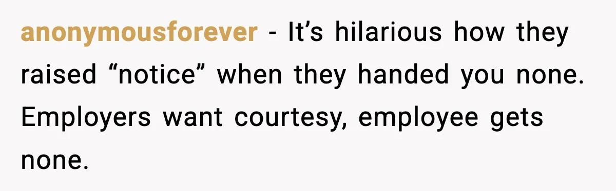 anonymousforever - It’s hilarious how they raised “notice” when they handed you none. Employers want courtesy, employee gets none.