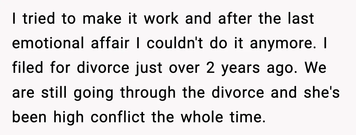 I tried to make it work and after the last emotional affair I couldn't do it anymore. I filed for divorce just over 2 years ago. We are still going...