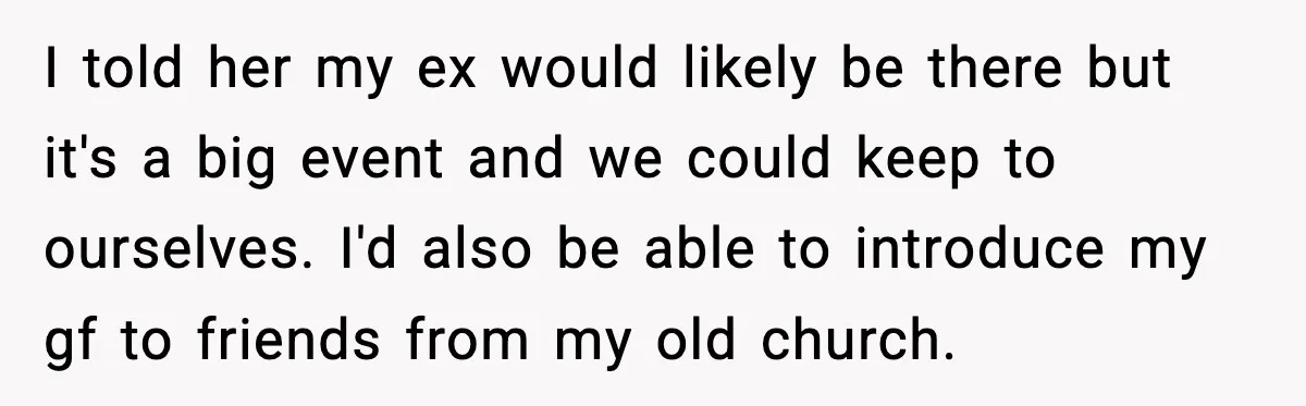 I told her my ex would likely be there but it's a big event and we could keep to ourselves. I'd also be able to introduce my gf to friends...