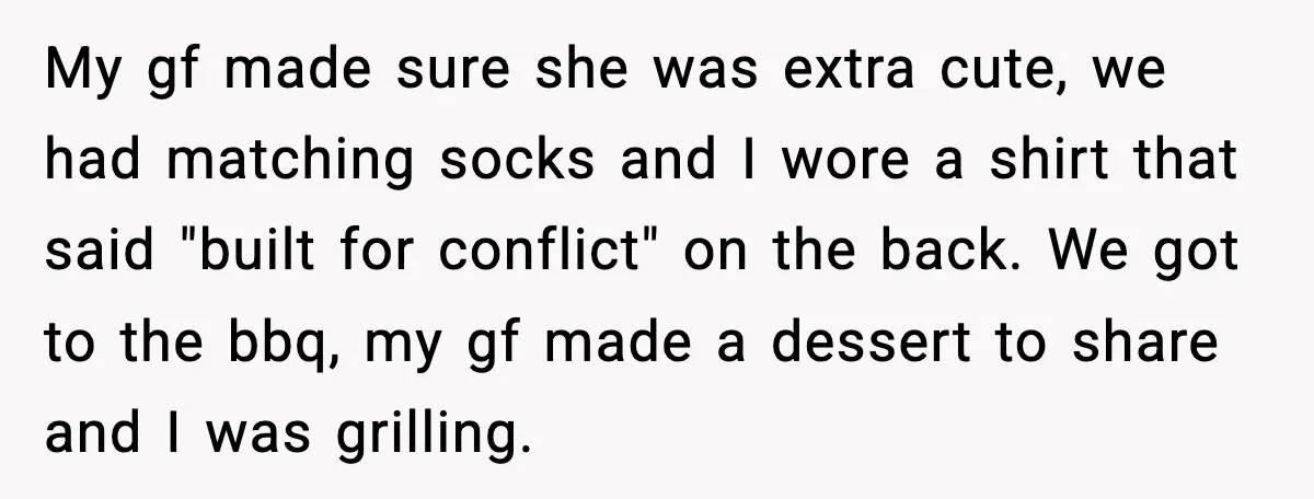 My gf made sure she was extra cute, we had matching socks and I wore a shirt that said "built for conflict" on the back. We got to the bbq,...