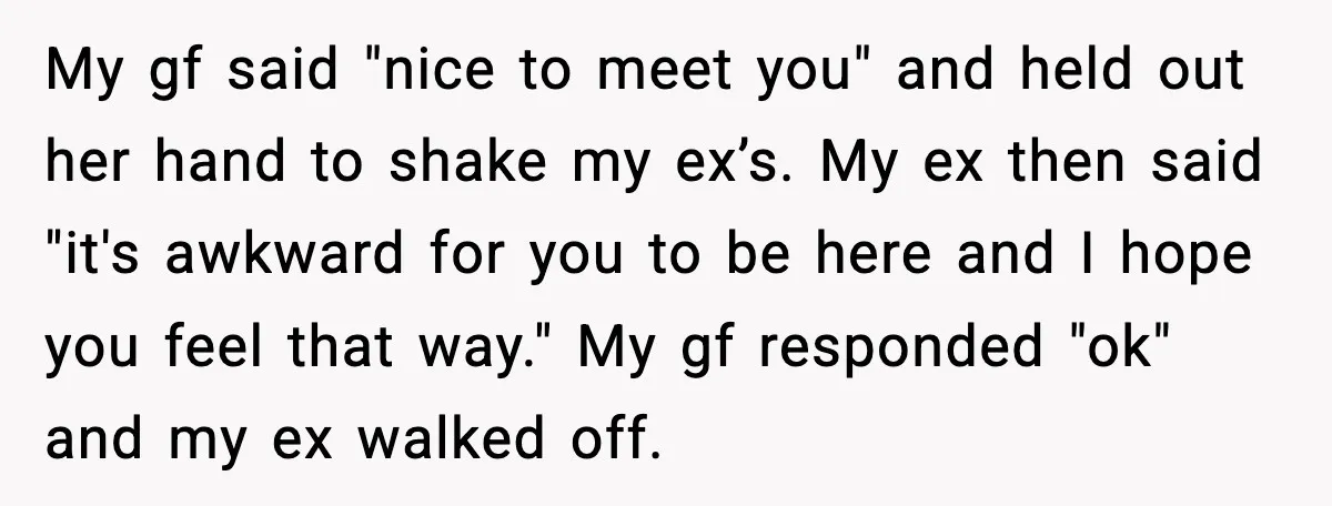 My gf said "nice to meet you" and held out her hand to shake my ex’s. My ex then said "it's awkward for you to be here and I hope...