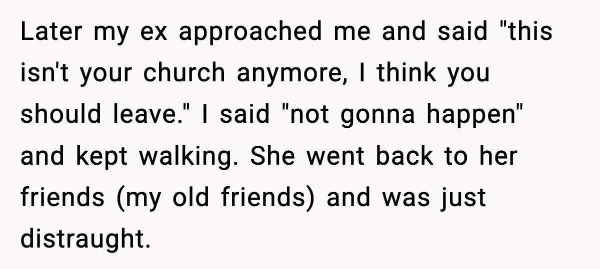 Later my ex approached me and said "this isn't your church anymore, I think you should leave." I said "not gonna happen" and kept walking. She went back to her...