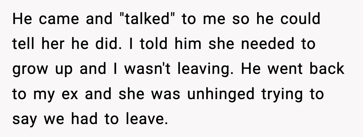 He came and "talked" to me so he could tell her he did. I told him she needed to grow up and I wasn't leaving. He went back to my...