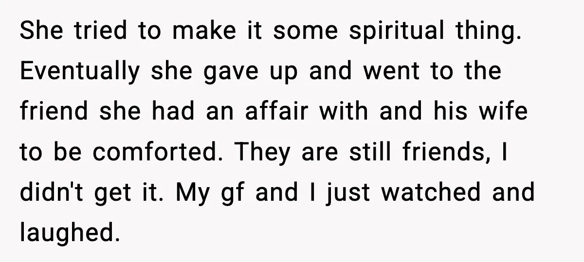 She tried to make it some spiritual thing. Eventually she gave up and went to the friend she had an affair with and his wife to be comforted. They are...