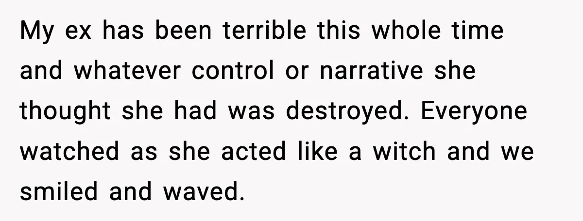 My ex has been terrible this whole time and whatever control or narrative she thought she had was destroyed. Everyone watched as she acted like a witch and we smiled...
