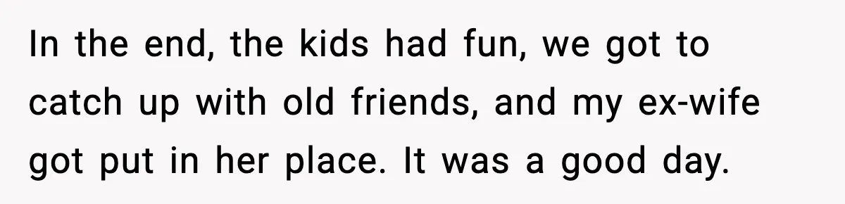 In the end, the kids had fun, we got to catch up with old friends, and my ex-wife got put in her place. It was a good day.