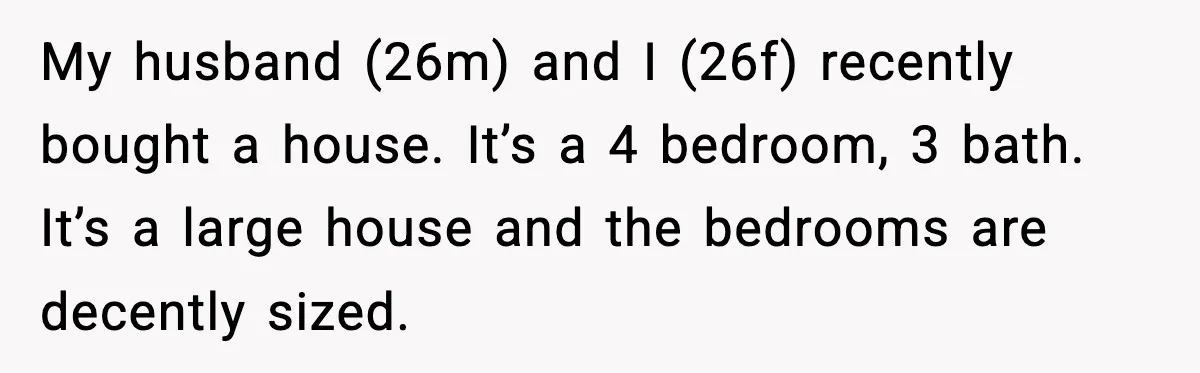 My husband (26m) and I (26f) recently bought a house. It’s a 4 bedroom, 3 bath. It’s a large house and the bedrooms are decently sized.