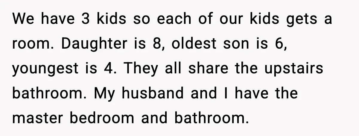 We have 3 kids so each of our kids gets a room. Daughter is 8, oldest son is 6, youngest is 4. They all share the upstairs bathroom. My husband...