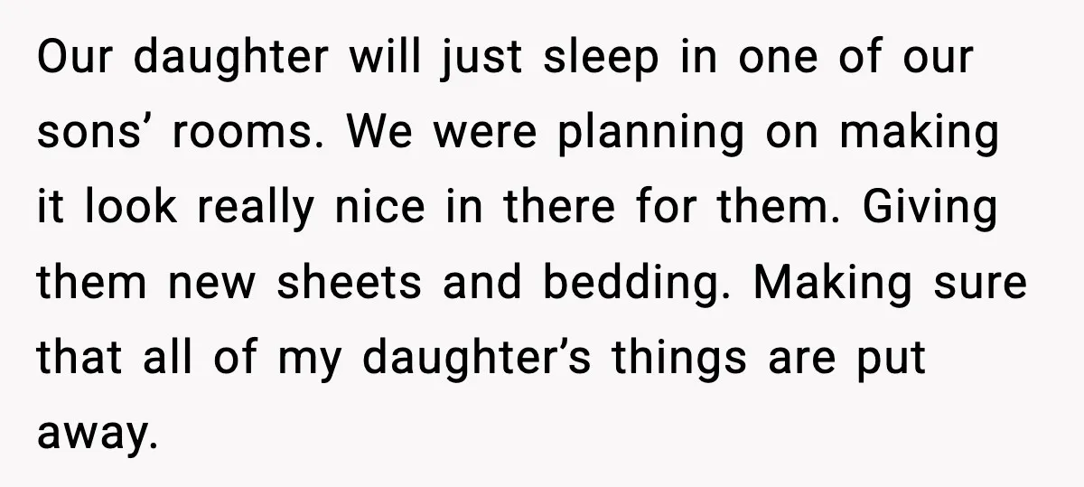 Our daughter will just sleep in one of our sons’ rooms. We were planning on making it look really nice in there for them. Giving them new sheets and bedding....