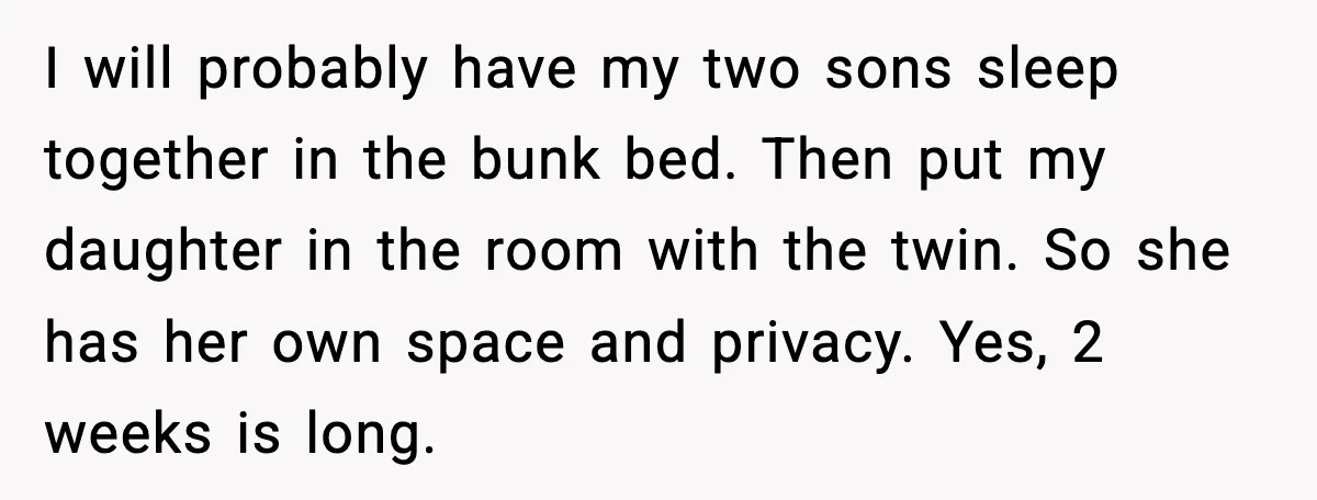 I will probably have my two sons sleep together in the bunk bed. Then put my daughter in the room with the twin. So she has her own space and...