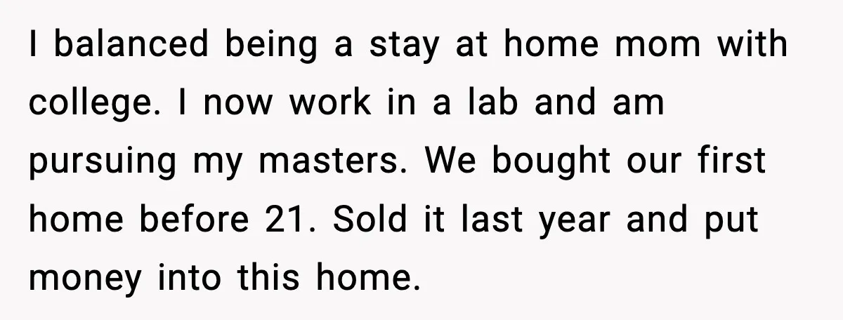I balanced being a stay at home mom with college. I now work in a lab and am pursuing my masters. We bought our first home before 21. Sold it...