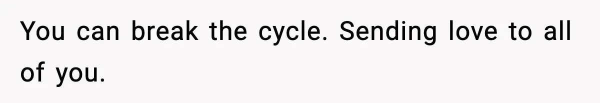 You can break the cycle. Sending love to all of you.