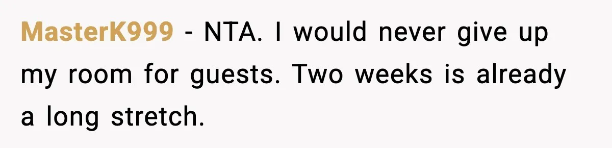 MasterK999 - NTA. I would never give up my room for guests. Two weeks is already a long stretch.