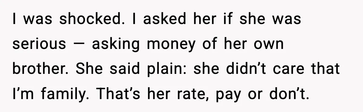 I was shocked. I asked her if she was serious — asking money of her own brother. She said plain: she didn’t care that I’m family. That’s her rate, pay...