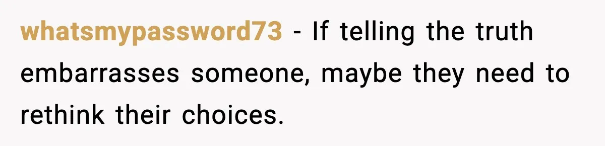whatsmypassword73 - If telling the truth embarrasses someone, maybe they need to rethink their choices.