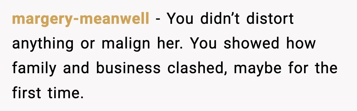 margery-meanwell - You didn’t distort anything or malign her. You showed how family and business clashed, maybe for the first time.