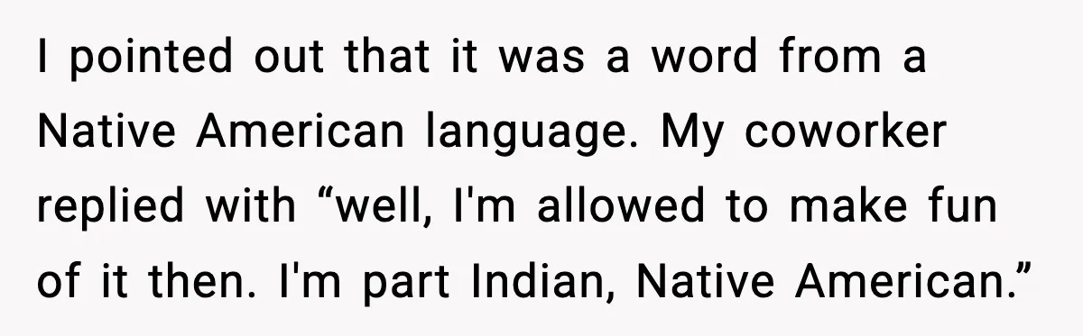 I pointed out that it was a word from a Native American language. My coworker replied with “well, I'm allowed to make fun of it then. I'm part Indian, Native...