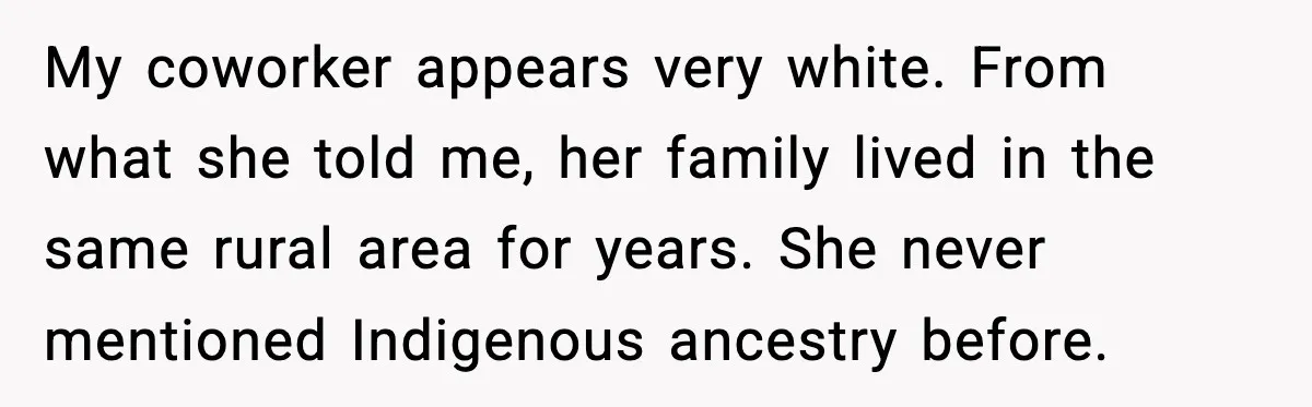 My coworker appears very white. From what she told me, her family lived in the same rural area for years. She never mentioned Indigenous ancestry before.