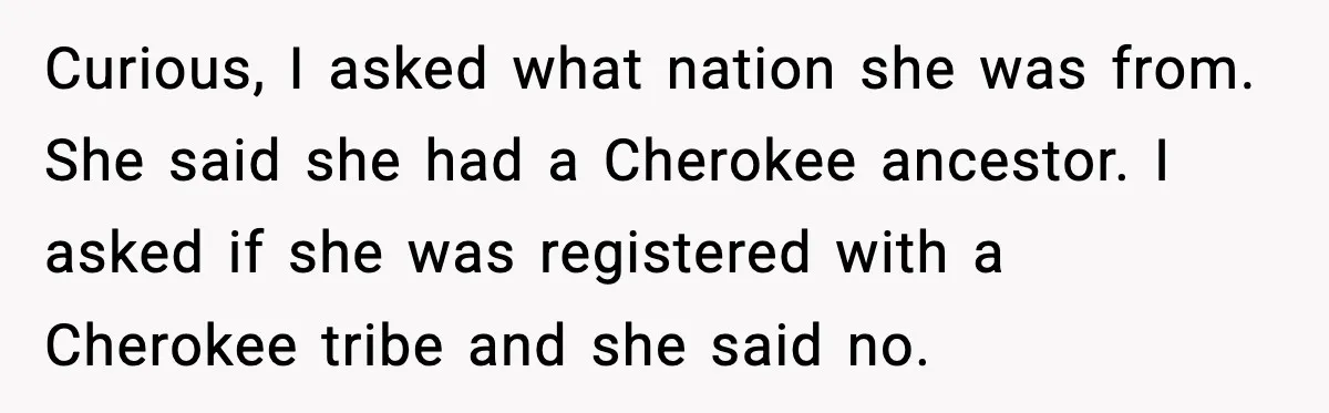 Curious, I asked what nation she was from. She said she had a Cherokee ancestor. I asked if she was registered with a Cherokee tribe and she said no.