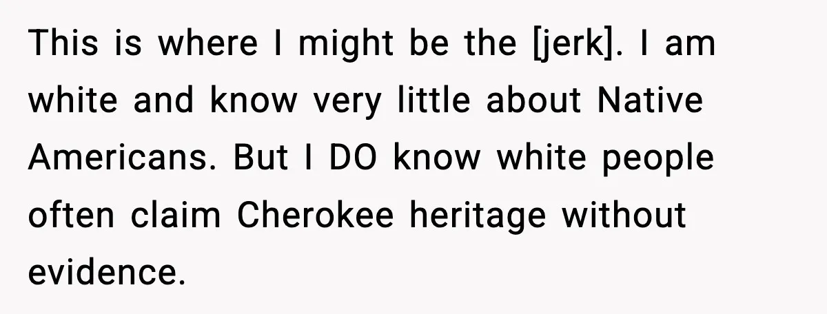This is where I might be the [jerk]. I am white and know very little about Native Americans. But I DO know white people often claim Cherokee heritage without evidence.