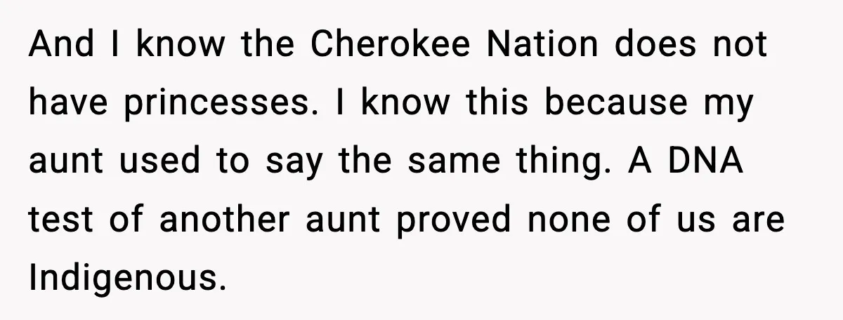 And I know the Cherokee Nation does not have princesses. I know this because my aunt used to say the same thing. A DNA test of another aunt proved none...