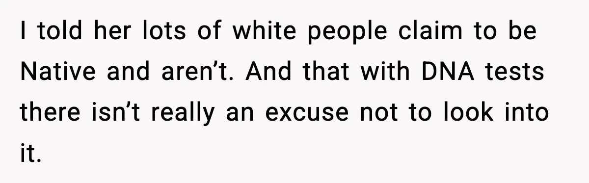 I told her lots of white people claim to be Native and aren’t. And that with DNA tests there isn’t really an excuse not to look into it.