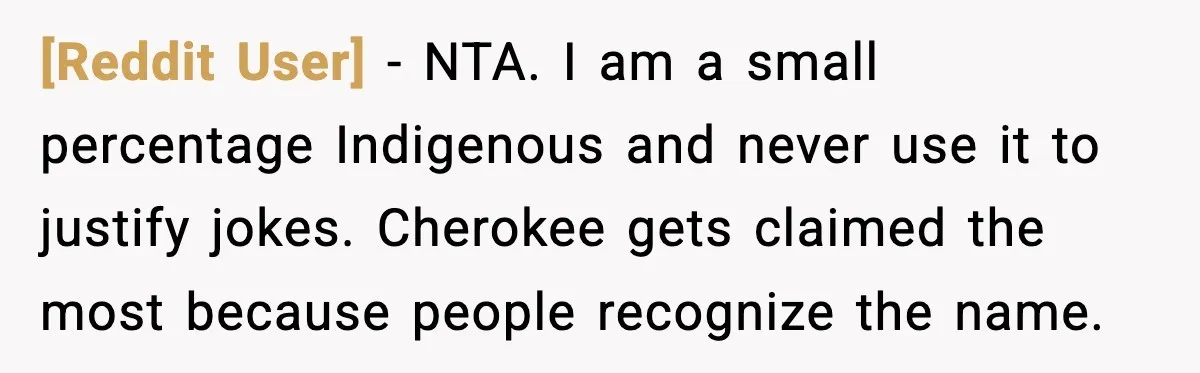 [Reddit User] - NTA. I am a small percentage Indigenous and never use it to justify jokes. Cherokee gets claimed the most because people recognize the name.