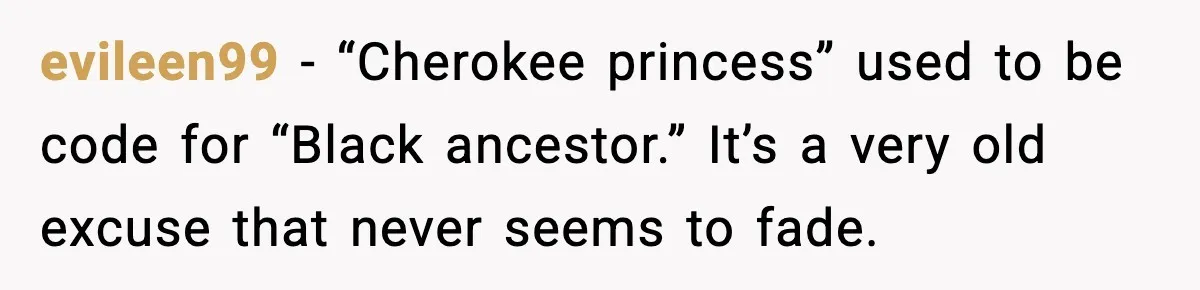 evileen99 - “Cherokee princess” used to be code for “Black ancestor.” It’s a very old excuse that never seems to fade.