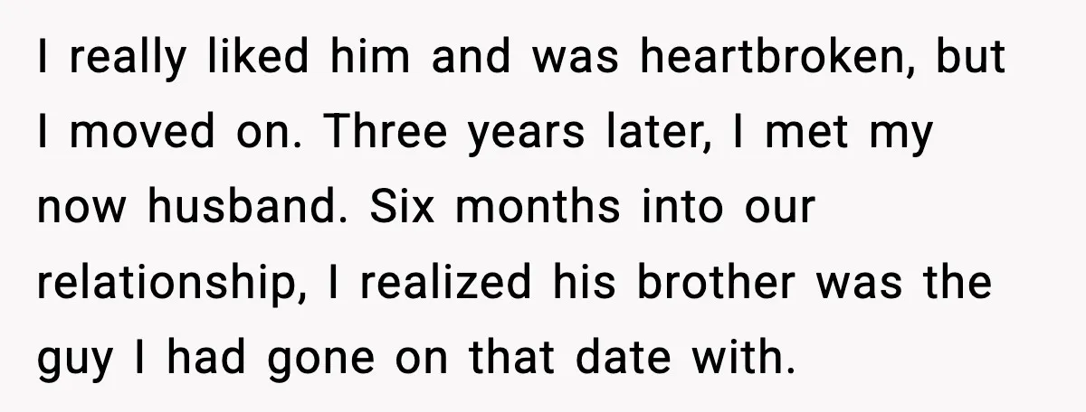 I really liked him and was heartbroken, but I moved on. Three years later, I met my now husband. Six months into our relationship, I realized his brother was the...