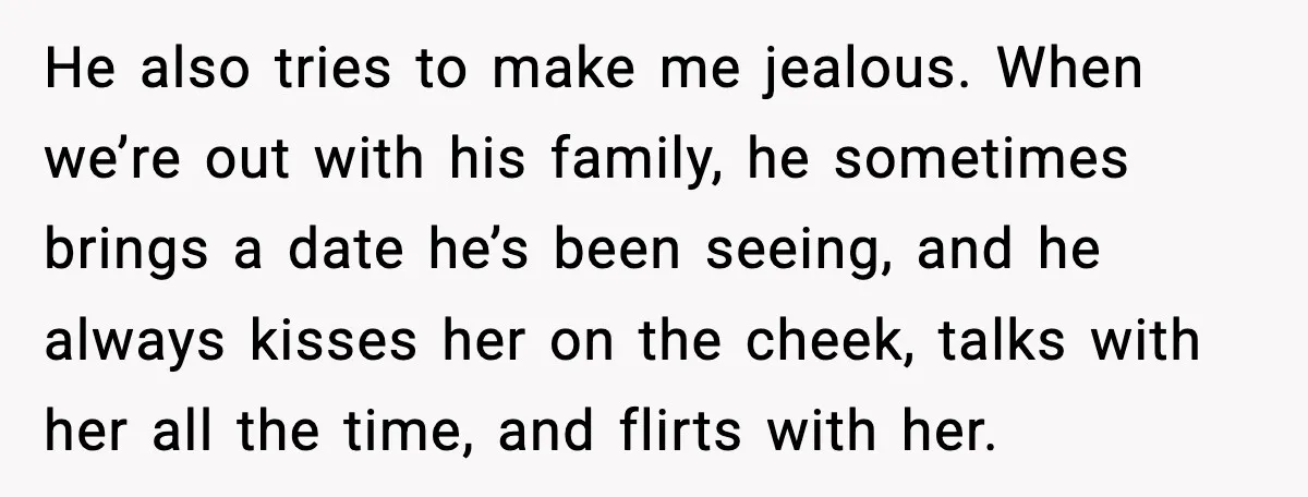 He also tries to make me jealous. When we’re out with his family, he sometimes brings a date he’s been seeing, and he always kisses her on the cheek, talks...