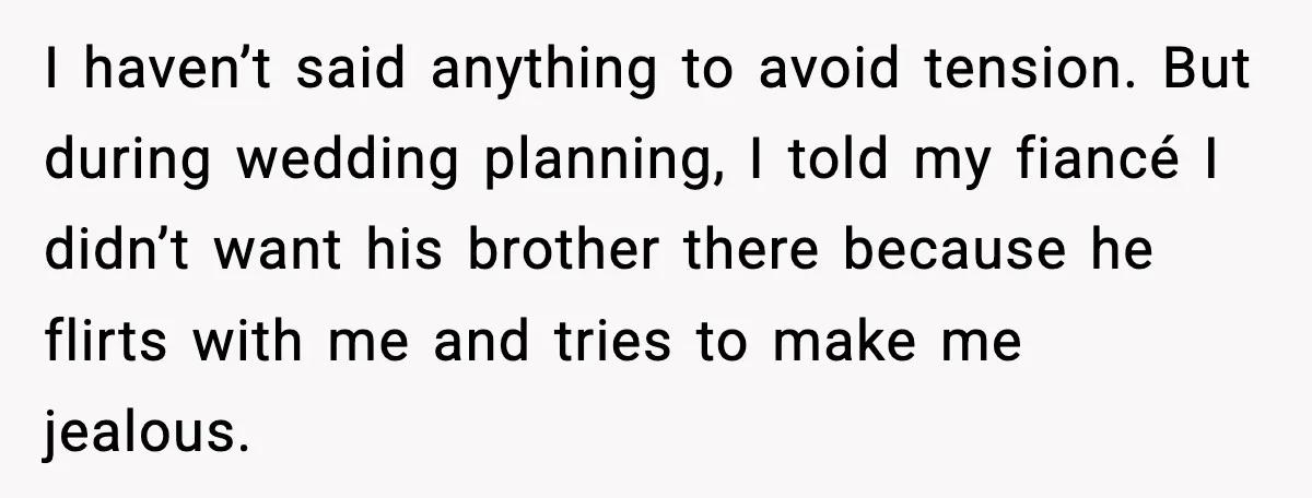 I haven’t said anything to avoid tension. But during wedding planning, I told my fiancé I didn’t want his brother there because he flirts with me and tries to make...