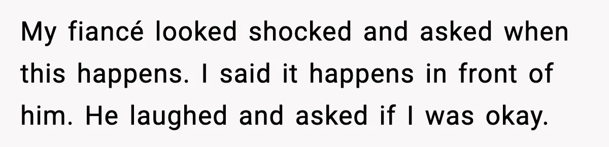 My fiancé looked shocked and asked when this happens. I said it happens in front of him. He laughed and asked if I was okay.