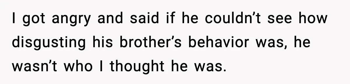 I got angry and said if he couldn’t see how disgusting his brother’s behavior was, he wasn’t who I thought he was.
