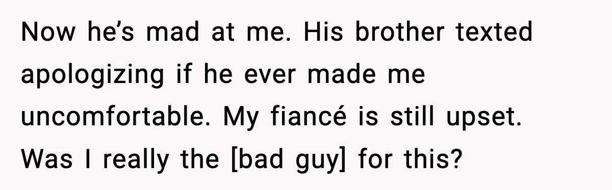 Now he’s mad at me. His brother texted apologizing if he ever made me uncomfortable. My fiancé is still upset. Was I really the [bad guy] for this?