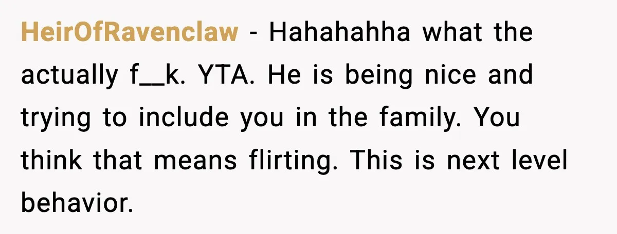 HeirOfRavenclaw - Hahahahha what the actually f__k. YTA. He is being nice and trying to include you in the family. You think that means flirting. This is next level behavior.