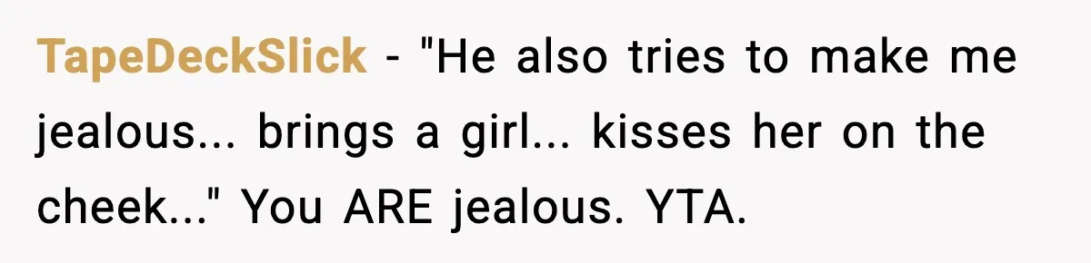 TapeDeckSlick - "He also tries to make me jealous... brings a girl... kisses her on the cheek..." You ARE jealous. YTA.