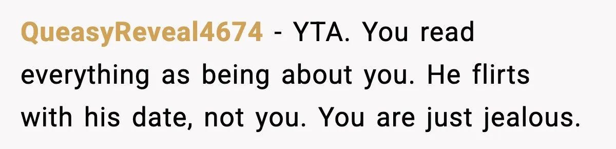 QueasyReveal4674 - YTA. You read everything as being about you. He flirts with his date, not you. You are just jealous.