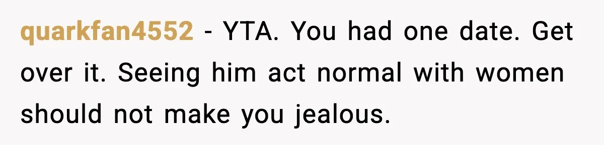 quarkfan4552 - YTA. You had one date. Get over it. Seeing him act normal with women should not make you jealous.