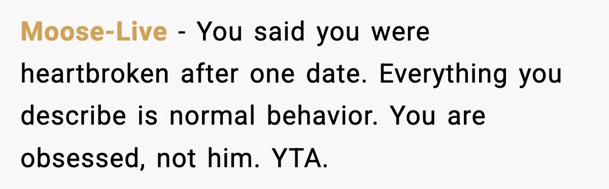 Moose-Live - You said you were heartbroken after one date. Everything you describe is normal behavior. You are obsessed, not him. YTA.