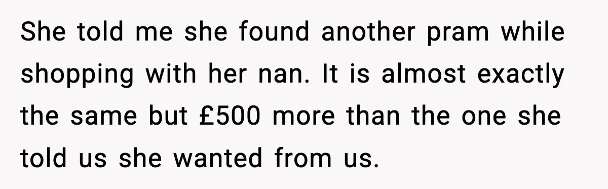 She told me she found another pram while shopping with her nan. It is almost exactly the same but £500 more than the one she told us she wanted from...