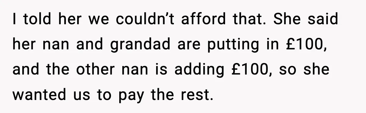 I told her we couldn’t afford that. She said her nan and grandad are putting in £100, and the other nan is adding £100, so she wanted us to pay...