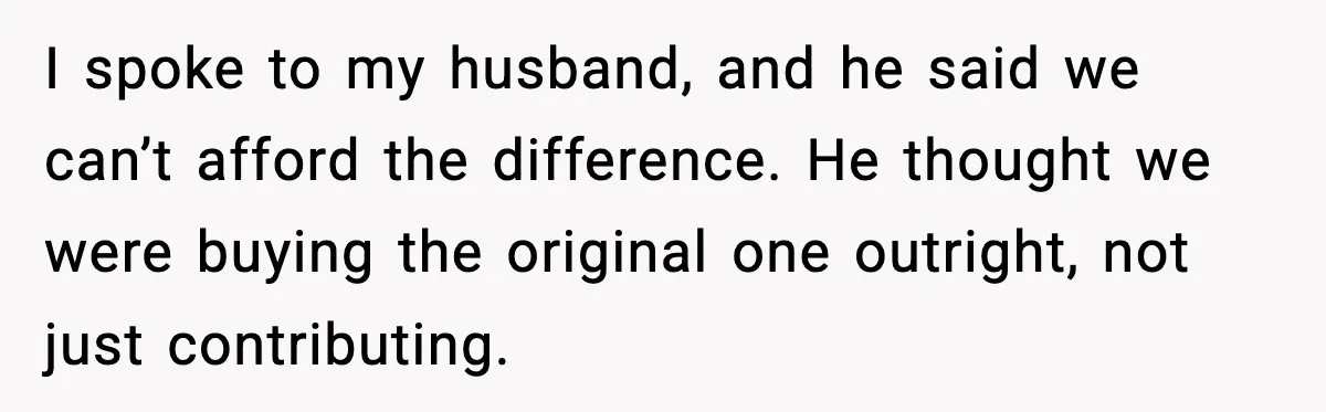 I spoke to my husband, and he said we can’t afford the difference. He thought we were buying the original one outright, not just contributing.