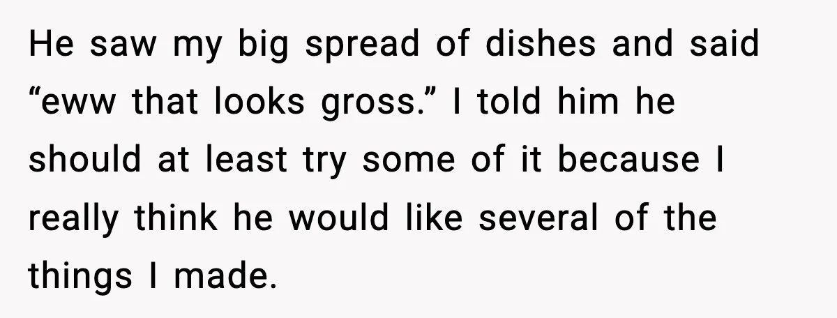 Husband Complains After Wife Cooks a Feast He Refuses to Eat He saw my big spread of dishes and said “eww that looks gross.” I told him he should at least try some of it because I really think he would...