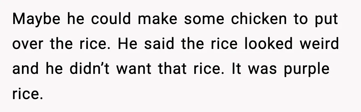 Husband Complains After Wife Cooks a Feast He Refuses to Eat Maybe he could make some chicken to put over the rice. He said the rice looked weird and he didn’t want that rice. It was purple rice.