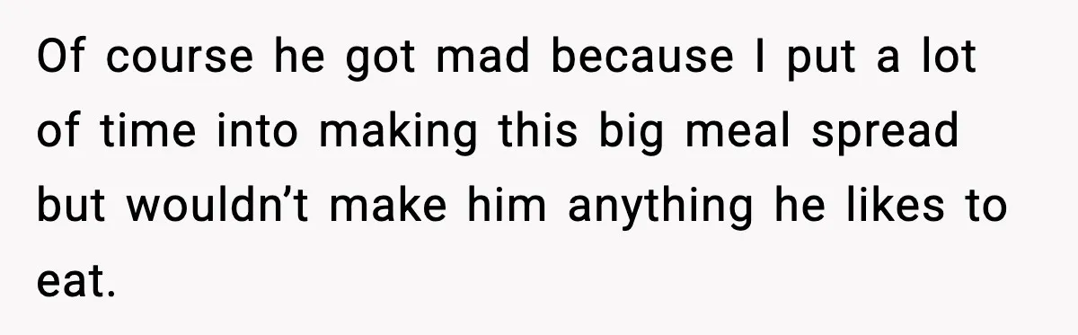 Husband Complains After Wife Cooks a Feast He Refuses to Eat Of course he got mad because I put a lot of time into making this big meal spread but wouldn’t make him anything he likes to eat.