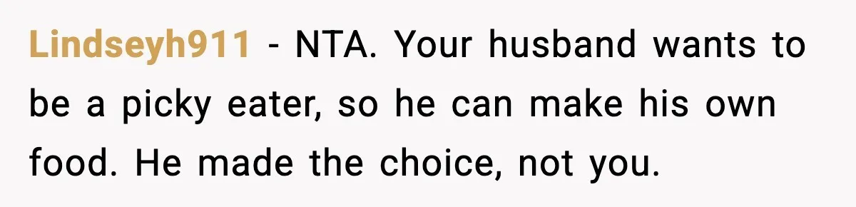 Husband Complains After Wife Cooks a Feast He Refuses to Eat Lindseyh911 - NTA. Your husband wants to be a picky eater, so he can make his own food. He made the choice, not you.