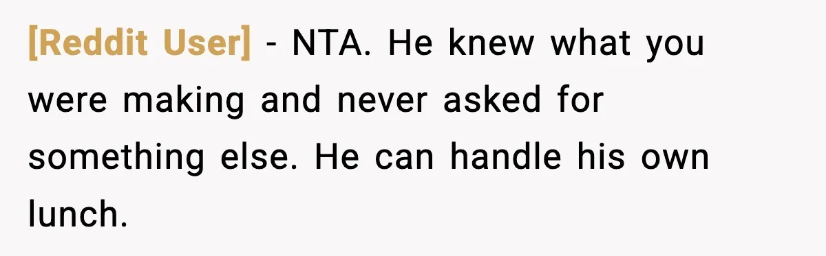 [Reddit User] - NTA. He knew what you were making and never asked for something else. He can handle his own lunch.