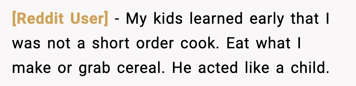 [Reddit User] - My kids learned early that I was not a short order cook. Eat what I make or grab cereal. He acted like a child.